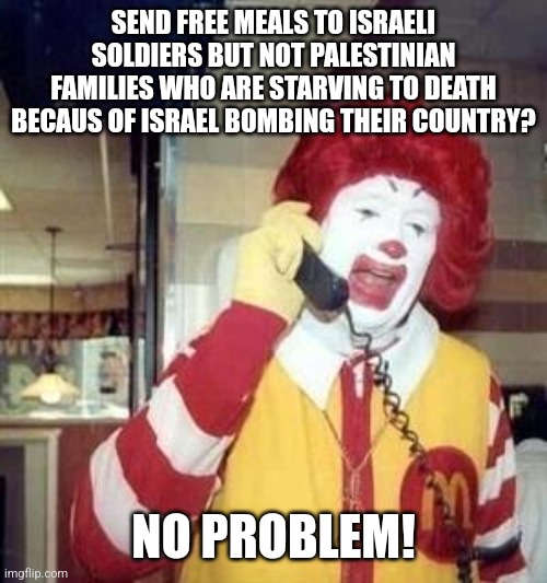 Really, Ronald...really!? | SEND FREE MEALS TO ISRAELI SOLDIERS BUT NOT PALESTINIAN FAMILIES WHO ARE STARVING TO DEATH BECAUS OF ISRAEL BOMBING THEIR COUNTRY? NO PROBLEM! | image tagged in ronald mcdonald temp,free palestine,mcdonalds,left wing,leftists | made w/ Imgflip meme maker