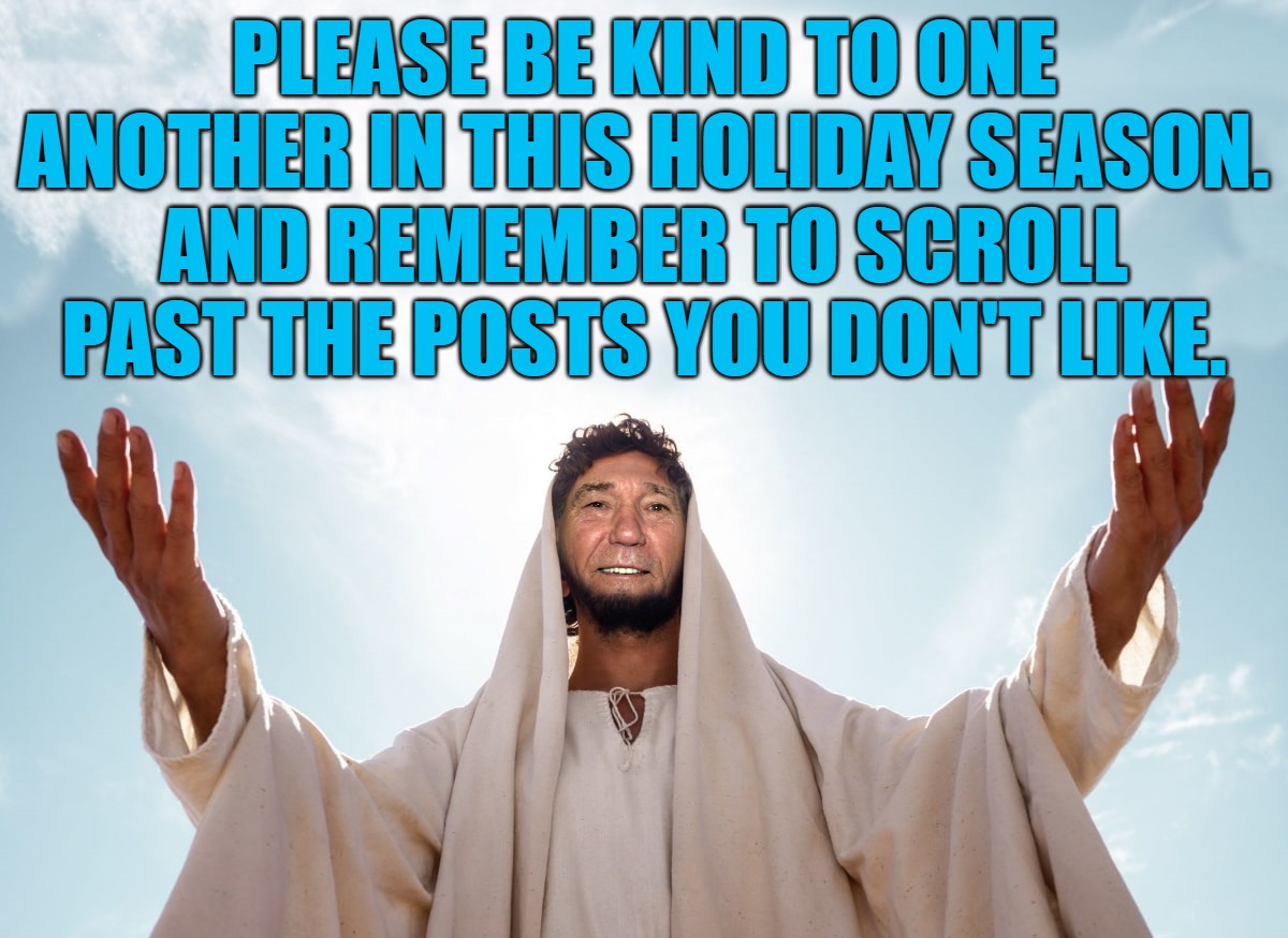 be kind | PLEASE BE KIND TO ONE ANOTHER IN THIS HOLIDAY SEASON.
AND REMEMBER TO SCROLL PAST THE POSTS YOU DON'T LIKE. | image tagged in peace,be kind,kewlew is the coolest | made w/ Imgflip meme maker