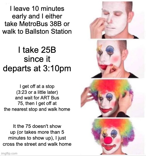 Clown Applying Makeup: MelissaSciTwi's Route Back Home On L Days (#2) | I leave 10 minutes early and I either take MetroBus 38B or walk to Ballston Station; I take 25B since it departs at 3:10pm; I get off at a stop (3:23 or a little later) and wait for ART Bus 75, then I get off at the nearest stop and walk home; It the 75 doesn't show up (or takes more than 5 minutes to show up), I just cross the street and walk home | image tagged in memes,clown applying makeup,i'm 15 so don't try it,high school,bus,go home | made w/ Imgflip meme maker