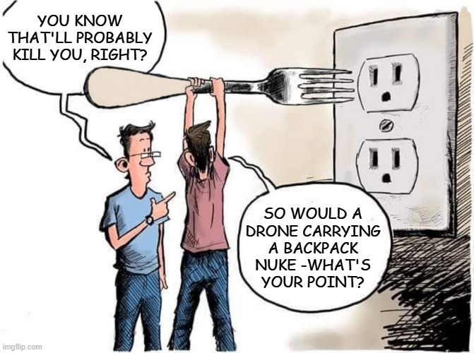 Color me paranoid, but the drone incursions feel a lot like dry runs for a low-yield swarm offensive. | YOU KNOW THAT'LL PROBABLY KILL YOU, RIGHT? SO WOULD A
DRONE CARRYING
A BACKPACK
NUKE -WHAT'S
YOUR POINT? | image tagged in sticking fork in electric outlet,nuclear war,murder drones | made w/ Imgflip meme maker