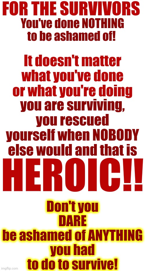 For The Survivors!  Don't Forget You've Survived More Then Almost Everyone You See.  You Are SOOOOOO Strong!  Be PROUD! | FOR THE SURVIVORS; You've done NOTHING to be ashamed of! It doesn't matter what you've done or what you're doing; you are surviving, you rescued yourself when NOBODY else would and that is; Don't you
DARE
be ashamed of ANYTHING you had to do to survive! HEROIC!! | image tagged in survivor,i know what i have to do but i don t know if i have the strength,life is hard,memes,try try try,love yourself | made w/ Imgflip meme maker