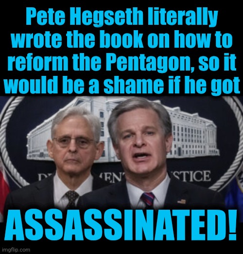 Slander, libel, or bullets: what do they care? | Pete Hegseth literally wrote the book on how to
reform the Pentagon, so it
would be a shame if he got; ASSASSINATED! | image tagged in merrick garland and christopher wray,pete hegseth,secretary of defense,trump derangement syndrome,democrats,assassination | made w/ Imgflip meme maker