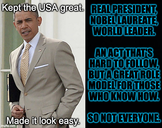 Imagine what he could have done with more support. | Kept the USA great. REAL PRESIDENT,
NOBEL LAUREATE,
WORLD LEADER.
 
AN ACT THAT'S
HARD TO FOLLOW,
BUT A GREAT ROLE
MODEL FOR THOSE
WHO KNOW HOW.
 
SO NOT EVERYONE. Made it look easy. | image tagged in memes,obama,mr president | made w/ Imgflip meme maker