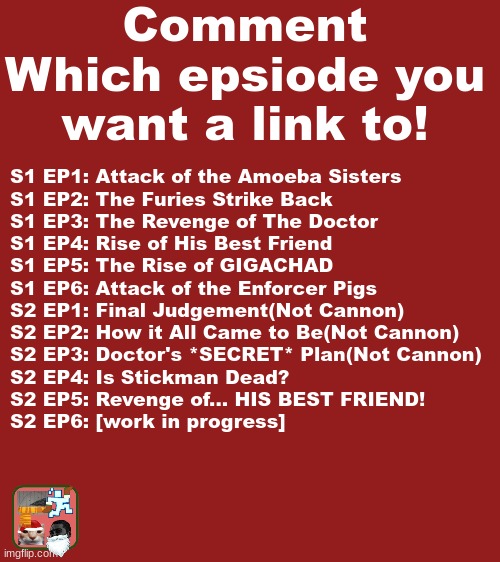 We have worked very hard on these, and they are extraordinarily bad, please, have a fun time! | Comment Which epsiode you want a link to! S1 EP1: Attack of the Amoeba Sisters
S1 EP2: The Furies Strike Back
S1 EP3: The Revenge of The Doctor
S1 EP4: Rise of His Best Friend
S1 EP5: The Rise of GIGACHAD
S1 EP6: Attack of the Enforcer Pigs
S2 EP1: Final Judgement(Not Cannon)
S2 EP2: How it All Came to Be(Not Cannon)
S2 EP3: Doctor's *SECRET* Plan(Not Cannon)
S2 EP4: Is Stickman Dead?
S2 EP5: Revenge of... HIS BEST FRIEND!
S2 EP6: [work in progress] | made w/ Imgflip meme maker