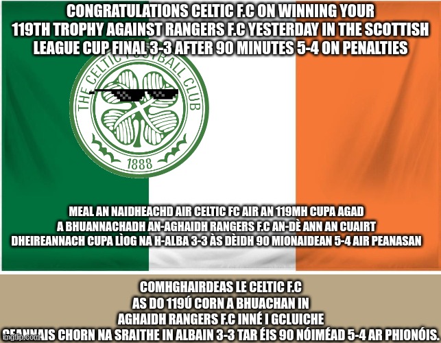 Ireland Flag | CONGRATULATIONS CELTIC F.C ON WINNING YOUR 119TH TROPHY AGAINST RANGERS F.C YESTERDAY IN THE SCOTTISH LEAGUE CUP FINAL 3-3 AFTER 90 MINUTES 5-4 ON PENALTIES; COMHGHAIRDEAS LE CELTIC F.C AS DO 119Ú CORN A BHUACHAN IN AGHAIDH RANGERS F.C INNÉ I GCLUICHE CEANNAIS CHORN NA SRAITHE IN ALBAIN 3-3 TAR ÉIS 90 NÓIMÉAD 5-4 AR PHIONÓIS. MEAL AN NAIDHEACHD AIR CELTIC FC AIR AN 119MH CUPA AGAD A BHUANNACHADH AN-AGHAIDH RANGERS F.C AN-DÈ ANN AN CUAIRT DHEIREANNACH CUPA LÌOG NA H-ALBA 3-3 ÀS DÈIDH 90 MIONAIDEAN 5-4 AIR PEANASAN | image tagged in ireland flag | made w/ Imgflip meme maker