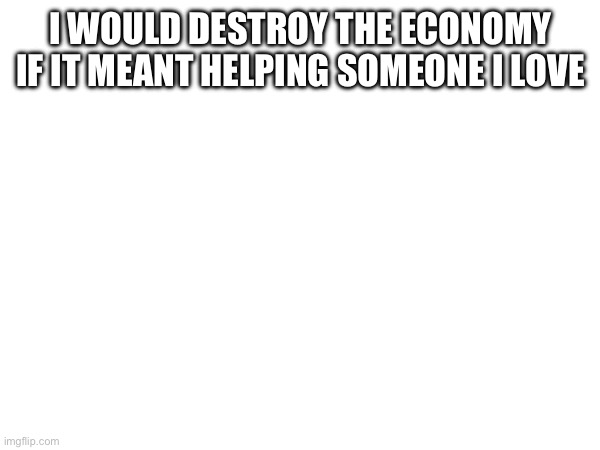 I WOULD DESTROY THE ECONOMY IF IT MEANT HELPING SOMEONE I LOVE | made w/ Imgflip meme maker