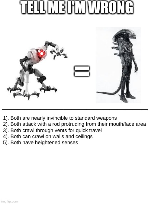 Those who know | TELL ME I'M WRONG; =; ___________________; 1). Both are nearly invincible to standard weapons 

2). Both attack with a rod protruding from their mouth/face area
3). Both crawl through vents for quick travel
4). Both can crawl on walls and ceilings
5). Both have heightened senses | image tagged in aliens,those who know | made w/ Imgflip meme maker