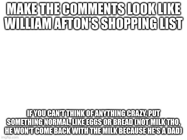 MAKE THE COMMENTS LOOK LIKE WILLIAM AFTON'S SHOPPING LIST; IF YOU CAN'T THINK OF ANYTHING CRAZY, PUT SOMETHING NORMAL, LIKE EGGS OR BREAD (NOT MILK THO, HE WON'T COME BACK WITH THE MILK BECAUSE HE'S A DAD) | made w/ Imgflip meme maker