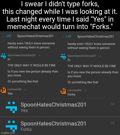 Yes = Forks | I swear I didn't type forks,
this changed while I was looking at it.

Last night every time I said "Yes" in memechat would turn into "Forks." | made w/ Imgflip meme maker