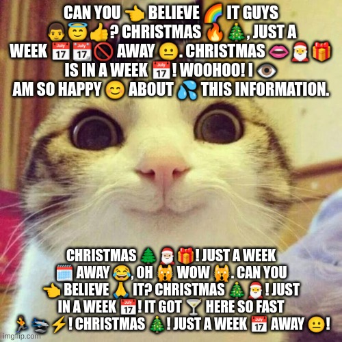 christmas just in a week- | CAN YOU 👈 BELIEVE 🌈 IT GUYS 👨😇👍? CHRISTMAS 🔥🎄, JUST A WEEK 📅📆🚫 AWAY 😐. CHRISTMAS 👄🎅🎁 IS IN A WEEK 📅! WOOHOO! I 👁 AM SO HAPPY 😊 ABOUT 💦 THIS INFORMATION. CHRISTMAS 🌲🎅🏼🎁! JUST A WEEK 🗓 AWAY 😂, OH 🙀 WOW 🙀. CAN YOU 👈 BELIEVE 🙏 IT? CHRISTMAS 🎄🎅! JUST IN A WEEK 📅! IT GOT 🍸 HERE SO FAST 🏃🛬⚡! CHRISTMAS 🎄! JUST A WEEK 📅 AWAY 😐! | image tagged in memes,smiling cat,christmas,merry christmas | made w/ Imgflip meme maker