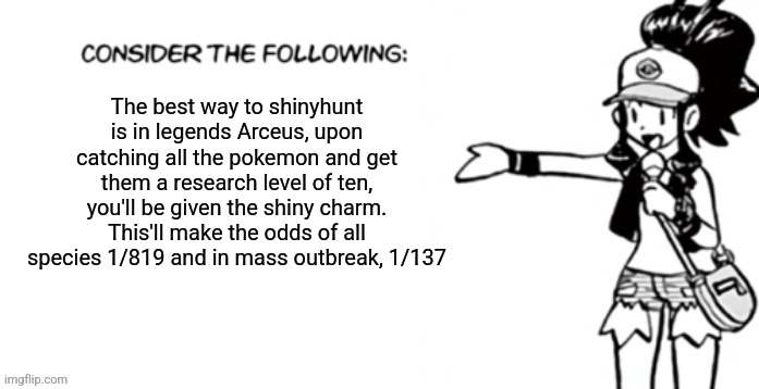 Consider the following pokespe | The best way to shinyhunt is in legends Arceus, upon catching all the pokemon and get them a research level of ten, you'll be given the shiny charm. This'll make the odds of all species 1/819 and in mass outbreak, 1/137 | image tagged in consider the following pokespe | made w/ Imgflip meme maker