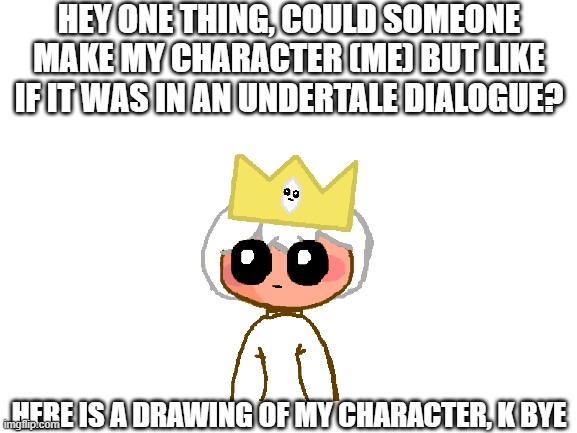 Please someone do it | HEY ONE THING, COULD SOMEONE MAKE MY CHARACTER (ME) BUT LIKE IF IT WAS IN AN UNDERTALE DIALOGUE? HERE IS A DRAWING OF MY CHARACTER, K BYE | image tagged in blank white template | made w/ Imgflip meme maker