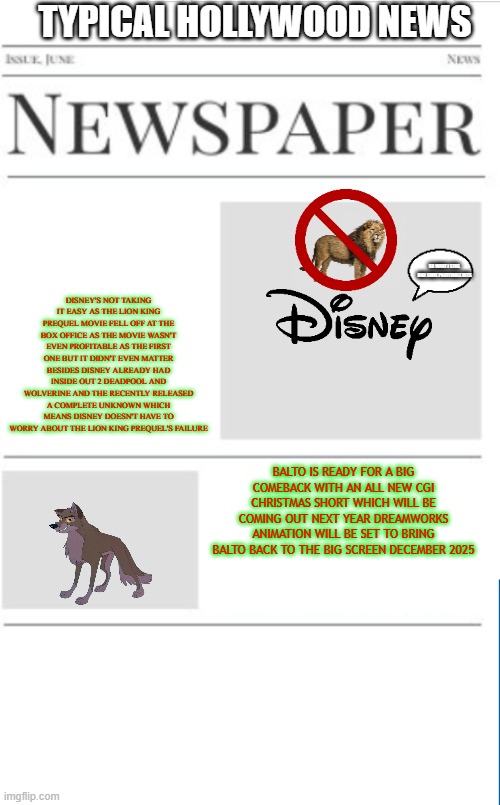 typical hollywood news volume 191 | TYPICAL HOLLYWOOD NEWS; DISNEY'S NOT TAKING IT EASY AS THE LION KING PREQUEL MOVIE FELL OFF AT THE BOX OFFICE AS THE MOVIE WASN'T EVEN PROFITABLE AS THE FIRST ONE BUT IT DIDN'T EVEN MATTER BESIDES DISNEY ALREADY HAD INSIDE OUT 2 DEADPOOL AND WOLVERINE AND THE RECENTLY RELEASED A COMPLETE UNKNOWN WHICH MEANS DISNEY DOESN'T HAVE TO WORRY ABOUT THE LION KING PREQUEL'S FAILURE; SO WHAT I STILL HAD SOME PROFITABLE HITS; BALTO IS READY FOR A BIG COMEBACK WITH AN ALL NEW CGI CHRISTMAS SHORT WHICH WILL BE COMING OUT NEXT YEAR DREAMWORKS ANIMATION WILL BE SET TO BRING BALTO BACK TO THE BIG SCREEN DECEMBER 2025 | image tagged in blank newspaper,disney,universal studios,fake,prediction,christmas | made w/ Imgflip meme maker