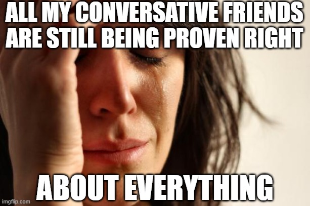 First World Problems | ALL MY CONVERSATIVE FRIENDS ARE STILL BEING PROVEN RIGHT; ABOUT EVERYTHING | image tagged in memes,first world problems | made w/ Imgflip meme maker