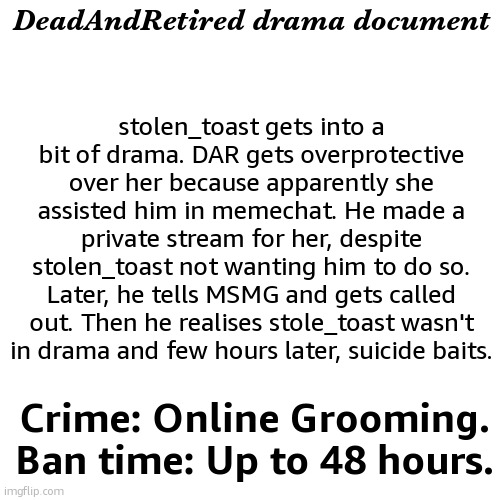 gonna start documenting the drama because none of u want to | DeadAndRetired drama document; stolen_toast gets into a bit of drama. DAR gets overprotective over her because apparently she assisted him in memechat. He made a private stream for her, despite stolen_toast not wanting him to do so. Later, he tells MSMG and gets called out. Then he realises stole_toast wasn't in drama and few hours later, suicide baits. Crime: Online Grooming. Ban time: Up to 48 hours. | image tagged in drama document | made w/ Imgflip meme maker