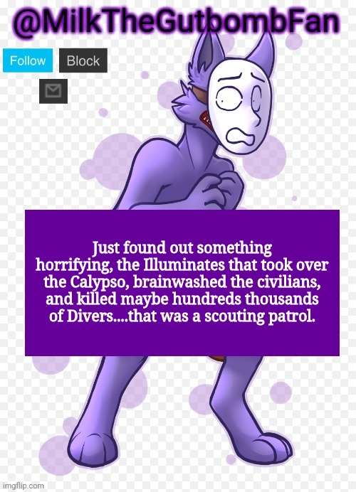 Milk but he's a mask-wearing wolf (Thanks Wallhammer | Just found out something horrifying, the Illuminates that took over the Calypso, brainwashed the civilians, and killed maybe hundreds thousands of Divers....that was a scouting patrol. | image tagged in milk but he's a mask-wearing wolf thanks wallhammer | made w/ Imgflip meme maker