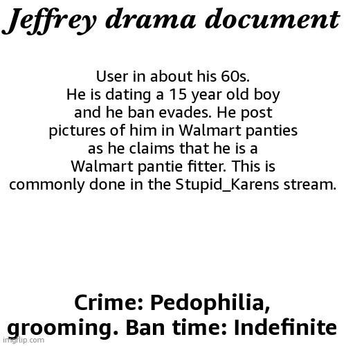 gimmie suggestions | User in about his 60s. He is dating a 15 year old boy and he ban evades. He post pictures of him in Walmart panties as he claims that he is a Walmart pantie fitter. This is commonly done in the Stupid_Karens stream. Jeffrey drama document; Crime: Pedophilia, grooming. Ban time: Indefinite | image tagged in drama document | made w/ Imgflip meme maker