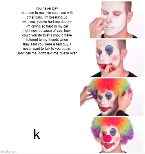 Clown Applying Makeup Meme | you never pay attention to me, I've seen you with other girls. I'm breaking up with you, you've hurt me deeply. I'm crying so hard in my car right now because of you, how could you do this? I should have listened to my friends when they said you were a bad guy. I never want to talk to you again. Don't call me, don't text me. We're over. k | image tagged in memes,clown applying makeup | made w/ Imgflip meme maker