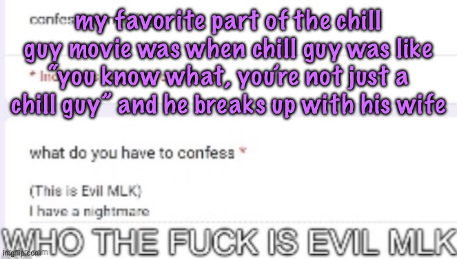 WHO THE FUCK IS EVIL MLK | my favorite part of the chill guy movie was when chill guy was like “you know what, you’re not just a chill guy” and he breaks up with his wife | image tagged in who the fuck is evil mlk,cinnabox announcement | made w/ Imgflip meme maker
