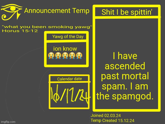 Horus Announcement Temp 2.0 | I have ascended past mortal spam. I am the spamgod. ion know 😭😭😭😭😭 | image tagged in horus announcement temp 2 0 | made w/ Imgflip meme maker