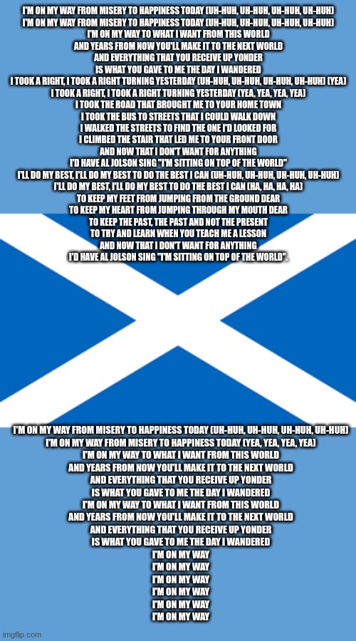 Scottish flag | I'M ON MY WAY FROM MISERY TO HAPPINESS TODAY (UH-HUH, UH-HUH, UH-HUH, UH-HUH)
I'M ON MY WAY FROM MISERY TO HAPPINESS TODAY (UH-HUH, UH-HUH, UH-HUH, UH-HUH)
I'M ON MY WAY TO WHAT I WANT FROM THIS WORLD
AND YEARS FROM NOW YOU'LL MAKE IT TO THE NEXT WORLD
AND EVERYTHING THAT YOU RECEIVE UP YONDER
IS WHAT YOU GAVE TO ME THE DAY I WANDERED

I TOOK A RIGHT, I TOOK A RIGHT TURNING YESTERDAY (UH-HUH, UH-HUH, UH-HUH, UH-HUH) (YEA)
I TOOK A RIGHT, I TOOK A RIGHT TURNING YESTERDAY (YEA, YEA, YEA, YEA)
I TOOK THE ROAD THAT BROUGHT ME TO YOUR HOME TOWN
I TOOK THE BUS TO STREETS THAT I COULD WALK DOWN
I WALKED THE STREETS TO FIND THE ONE I'D LOOKED FOR
I CLIMBED THE STAIR THAT LED ME TO YOUR FRONT DOOR

AND NOW THAT I DON'T WANT FOR ANYTHING
I'D HAVE AL JOLSON SING "I'M SITTING ON TOP OF THE WORLD"

I'LL DO MY BEST, I'LL DO MY BEST TO DO THE BEST I CAN (UH-HUH, UH-HUH, UH-HUH, UH-HUH)
I'LL DO MY BEST, I'LL DO MY BEST TO DO THE BEST I CAN (HA, HA, HA, HA)
TO KEEP MY FEET FROM JUMPING FROM THE GROUND DEAR
TO KEEP MY HEART FROM JUMPING THROUGH MY MOUTH DEAR
TO KEEP THE PAST, THE PAST AND NOT THE PRESENT
TO TRY AND LEARN WHEN YOU TEACH ME A LESSON

AND NOW THAT I DON'T WANT FOR ANYTHING
I'D HAVE AL JOLSON SING "I'M SITTING ON TOP OF THE WORLD". I'M ON MY WAY FROM MISERY TO HAPPINESS TODAY (UH-HUH, UH-HUH, UH-HUH, UH-HUH)
I'M ON MY WAY FROM MISERY TO HAPPINESS TODAY (YEA, YEA, YEA, YEA)
I'M ON MY WAY TO WHAT I WANT FROM THIS WORLD
AND YEARS FROM NOW YOU'LL MAKE IT TO THE NEXT WORLD
AND EVERYTHING THAT YOU RECEIVE UP YONDER
IS WHAT YOU GAVE TO ME THE DAY I WANDERED

I'M ON MY WAY TO WHAT I WANT FROM THIS WORLD
AND YEARS FROM NOW YOU'LL MAKE IT TO THE NEXT WORLD
AND EVERYTHING THAT YOU RECEIVE UP YONDER
IS WHAT YOU GAVE TO ME THE DAY I WANDERED
I'M ON MY WAY
I'M ON MY WAY
I'M ON MY WAY
I'M ON MY WAY
I'M ON MY WAY
I'M ON MY WAY | image tagged in scottish flag | made w/ Imgflip meme maker