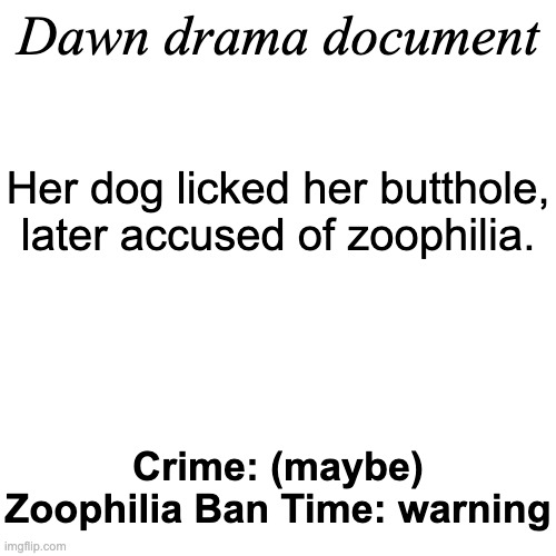 Dawn drama document; Her dog licked her butthole, later accused of zoophilia. Crime: (maybe) Zoophilia Ban Time: warning | image tagged in drama document | made w/ Imgflip meme maker