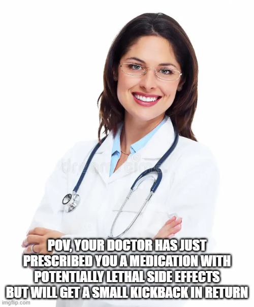 Take this and if your eyes start bleeding for more than 6 hours, call me | POV, YOUR DOCTOR HAS JUST PRESCRIBED YOU A MEDICATION WITH POTENTIALLY LETHAL SIDE EFFECTS BUT WILL GET A SMALL KICKBACK IN RETURN | image tagged in smiling doctor | made w/ Imgflip meme maker