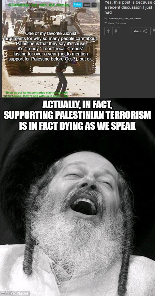 I love to see Anti Zionist clowns try their very best to justify supporting terrorism | ACTUALLY, IN FACT, SUPPORTING PALESTINIAN TERRORISM IS IN FACT DYING AS WE SPEAK | image tagged in laughs in jewish,stupid people,palestine | made w/ Imgflip meme maker