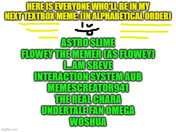 everyone wholl be in my next textbox meme | HERE IS EVERYONE WHO'LL BE IN MY NEXT TEXTBOX MEME: (IN ALPHABETICAL ORDER); ASTRO SLIME
FLOWEY THE MEMER (AS FLOWEY)
I...AM SBEVE
INTERACTION SYSTEM AUB
MEMESCREATOR941
THE REAL CHARA
UNDERTALE FAN OMEGA
WOSHUA | made w/ Imgflip meme maker