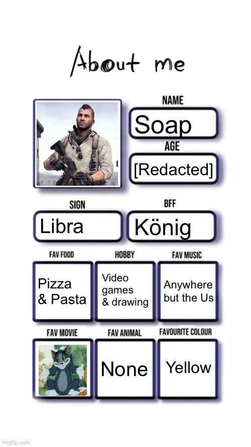 About me | Soap; [Redacted]; Libra; König; Video games & drawing; Pizza & Pasta; Anywhere but the Us; Yellow; None | image tagged in about me,msmg | made w/ Imgflip meme maker