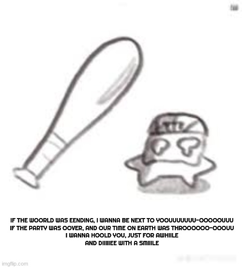 Listening to this song is bringing me back from the incident earlier.. fuck- | IF THE WOORLD WAS EENDING, I WANNA BE NEXT TO YOOUUUUUUU-OOOOOUUU

IF THE PARTY WAS OOVER, AND OUR TIME ON EARTH WAS THROOOOOO-OOOUU

I WANNA HOOLD YOU, JUST FOR AWHIILE

AND DIIIIIEE WITH A SMIIILE | image tagged in oh noes not the bat | made w/ Imgflip meme maker