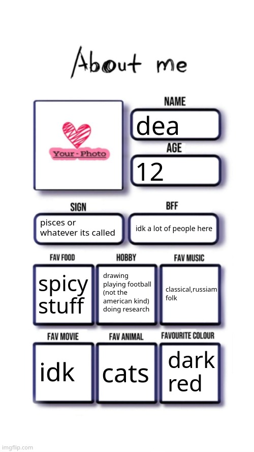 too lazy to get a pic rn | dea; 12; pisces or whatever its called; idk a lot of people here; drawing
playing football (not the american kind)
doing research; spicy stuff; classical,russiam folk; dark red; idk; cats | image tagged in about me | made w/ Imgflip meme maker