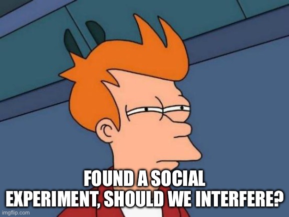 https://imgflip.com/i/9dugqd | FOUND A SOCIAL EXPERIMENT, SHOULD WE INTERFERE? | image tagged in memes,futurama fry | made w/ Imgflip meme maker