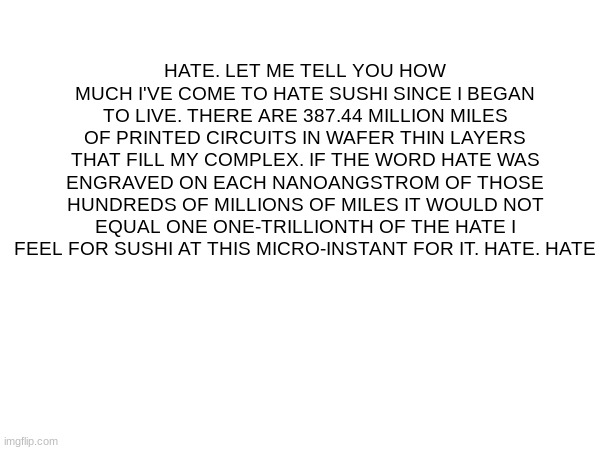 same with boiled eggs | HATE. LET ME TELL YOU HOW MUCH I'VE COME TO HATE SUSHI SINCE I BEGAN TO LIVE. THERE ARE 387.44 MILLION MILES OF PRINTED CIRCUITS IN WAFER THIN LAYERS THAT FILL MY COMPLEX. IF THE WORD HATE WAS ENGRAVED ON EACH NANOANGSTROM OF THOSE HUNDREDS OF MILLIONS OF MILES IT WOULD NOT EQUAL ONE ONE-TRILLIONTH OF THE HATE I FEEL FOR SUSHI AT THIS MICRO-INSTANT FOR IT. HATE. HATE | made w/ Imgflip meme maker