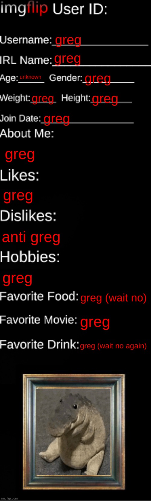 greg | greg; greg; unknown; greg; greg; greg; greg; greg; greg; anti greg; greg; greg (wait no); greg; greg (wait no again) | image tagged in imgflip id card,greg | made w/ Imgflip meme maker