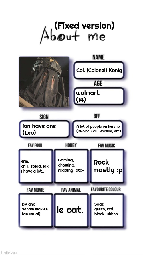 About me | (Fixed version); Col. (Colonel) König; walmart.
(14); ion have one
(Leo); A lot of people on here :p
(DPoint, Gru, Radium, etc); Gaming, drawing, reading, etc-; Rock mostly :p; erm.
chili, salad, idk I have a lot.. Sage green, red, black, uhhhh.. DP and Venom movies (as usual); le cat. | image tagged in about me | made w/ Imgflip meme maker