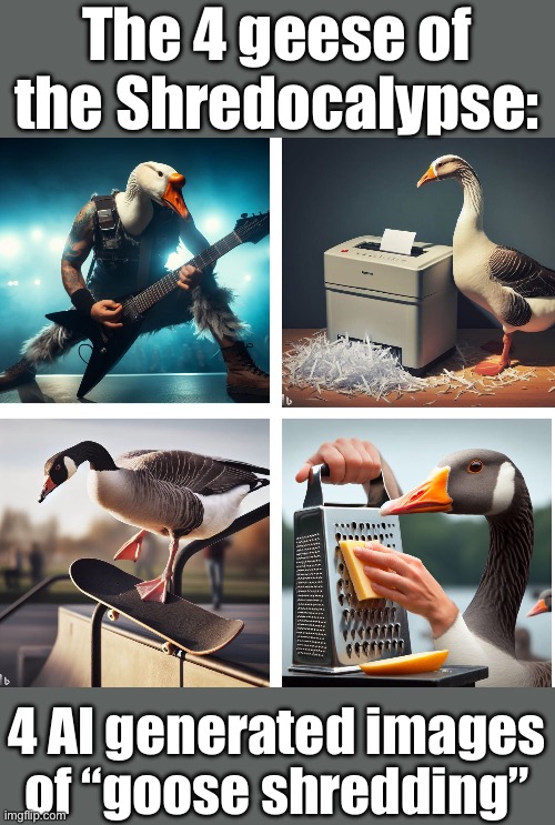 Shredocalypse | The 4 geese of the Shredocalypse:; 4 AI generated images of “goose shredding” | image tagged in shredder,goose,ai | made w/ Imgflip meme maker