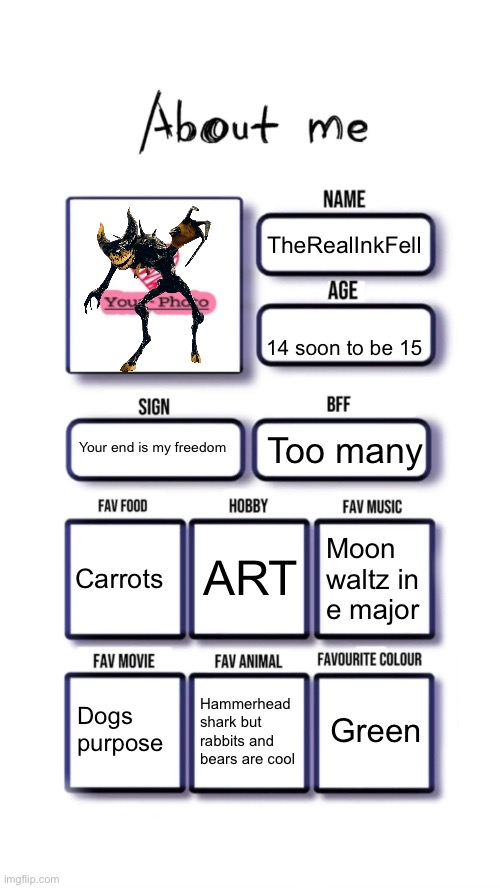 About me | TheRealInkFell; 14 soon to be 15; Your end is my freedom; Too many; ART; Carrots; Moon waltz in e major; Green; Dogs purpose; Hammerhead shark but rabbits and bears are cool | image tagged in about me | made w/ Imgflip meme maker