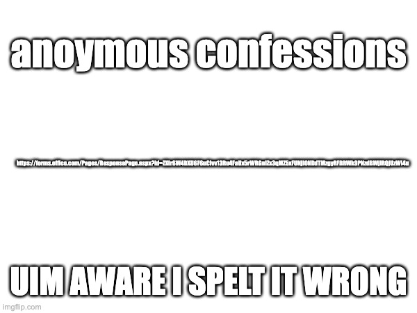 https://forms.office.com/Pages/ResponsePage.aspx?id=ZXIr6W4DXU6F6uClvv13Ru4FaUx5rWRGnIZx3qMZ5xFUNjI0NDdTMzgyRFBRWk9PNzdBWjlRQjUz | anoymous confessions; https://forms.office.com/Pages/ResponsePage.aspx?id=ZXIr6W4DXU6F6uClvv13Ru4FaUx5rWRGnIZx3qMZ5xFUNjI0NDdTMzgyRFBRWk9PNzdBWjlRQjUzWi4u; UIM AWARE I SPELT IT WRONG | made w/ Imgflip meme maker