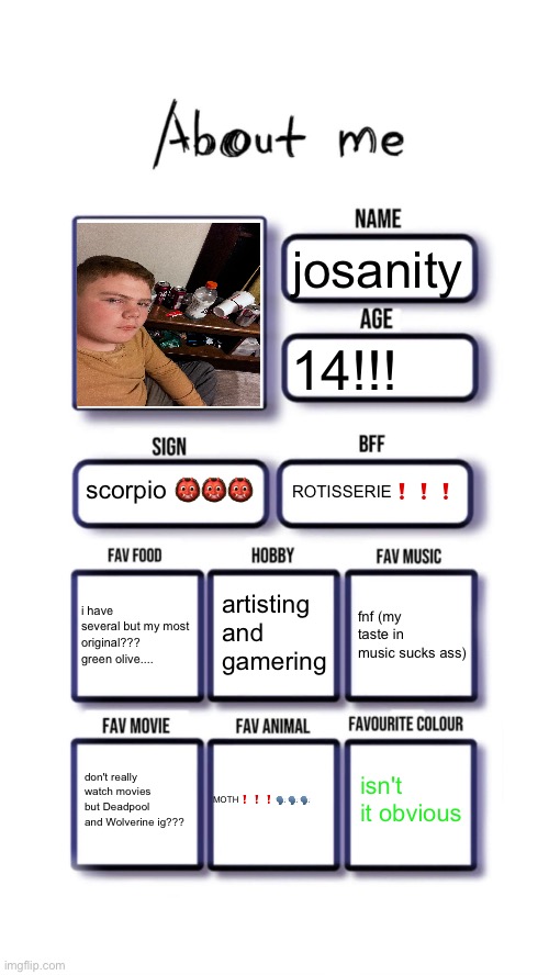peanits | josanity; 14!!! scorpio 👹👹👹; ROTISSERIE❗️❗️❗️; artisting and gamering; i have several but my most original??? green olive.... fnf (my taste in music sucks ass); isn't it obvious; MOTH❗️❗️❗️🗣️🗣️🗣️; don't really watch movies but Deadpool and Wolverine ig??? | image tagged in about me | made w/ Imgflip meme maker