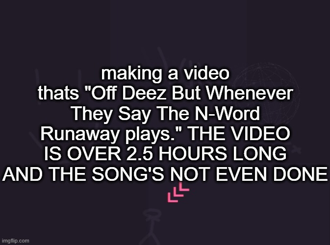 vik's image | making a video thats "Off Deez But Whenever They Say The N-Word Runaway plays." THE VIDEO IS OVER 2.5 HOURS LONG AND THE SONG'S NOT EVEN DONE | image tagged in vik's image | made w/ Imgflip meme maker