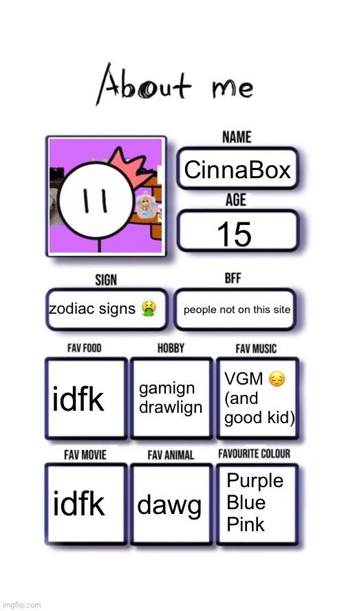 what | CinnaBox; 15; people not on this site; zodiac signs 🤮; gamign
drawlign; idfk; VGM 😔 (and good kid); Purple
Blue
Pink; idfk; dawg | image tagged in about me | made w/ Imgflip meme maker