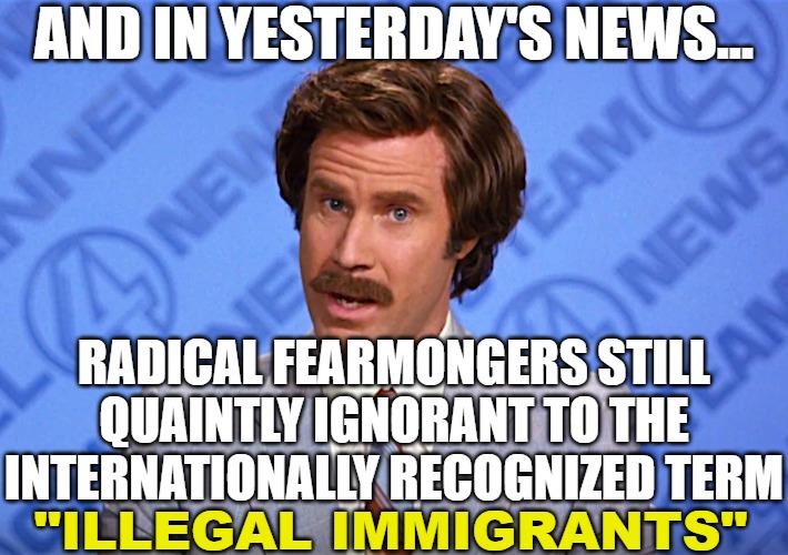 The small "No one's illegal" revolutionary crowd completely out of their 'way past liberal' minds | AND IN YESTERDAY'S NEWS... RADICAL FEARMONGERS STILL QUAINTLY IGNORANT TO THE INTERNATIONALLY RECOGNIZED TERM; "ILLEGAL IMMIGRANTS" | image tagged in politics,anchorman,illegal immigration,radical | made w/ Imgflip meme maker