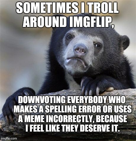 Confession Bear Meme | SOMETIMES I TROLL AROUND IMGFLIP, DOWNVOTING EVERYBODY WHO MAKES A SPELLING ERROR OR USES A MEME INCORRECTLY, BECAUSE I FEEL LIKE THEY DESER | image tagged in memes,confession bear | made w/ Imgflip meme maker