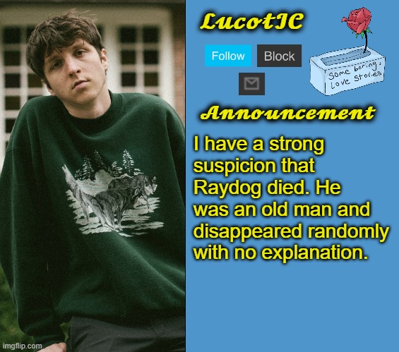 LucotIC's Powfu announcement template | I have a strong suspicion that Raydog died. He was an old man and disappeared randomly with no explanation. | image tagged in lucotic's powfu announcement template | made w/ Imgflip meme maker