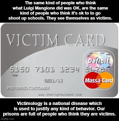 It's not a gun problem... it's a victimology problem
And the media reinforces it. | The same kind of people who think what Luigi Mangione did was OK, are the same kind of people who think it's ok to to go shoot up schools. They see themselves as victims. Victimology is a national disease which is used to justify any kind of behavior. Our prisons are full of people who think they are victims. | image tagged in victim card | made w/ Imgflip meme maker