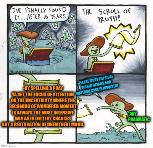 -Deal the bill. | -PLEASE MORE PHYSICAL WORLD DETAILS AND MATERIAL CASE IS INVOLVED! -BY SPELLING A PRAY YA SET THE FOCUS OF ATTENTION ON THE UNCERTAINTY WHERE THE BECOMING OF WONDERED MOMENT IS ALWAYS THE MOST INTENSIVE WIN AS IN LOTTERY CHANCES BUT A RESTORATION OF UNFAITHFUL MOOD. *ANY PRAGMATIC | image tagged in memes,the scroll of truth,i find your lack of faith disturbing,god religion universe,lottery,sometimes i wonder | made w/ Imgflip meme maker