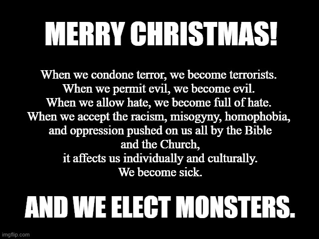 We Elect Monsters | MERRY CHRISTMAS! When we condone terror, we become terrorists.

When we permit evil, we become evil.

When we allow hate, we become full of hate.

When we accept the racism, misogyny, homophobia,
 and oppression pushed on us all by the Bible
 and the Church,
 it affects us individually and culturally.
 We become sick. AND WE ELECT MONSTERS. | image tagged in merry christmas,racism,homophobia,misogyny,church,bible | made w/ Imgflip meme maker