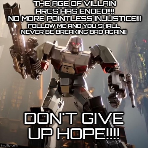 Basically march 2024 (Oh the irony) | THE AGE OF VILLAIN ARCS HAS ENDED!!!!
NO MORE POINTLESS INJUSTICE!!! FOLLOW ME AND YOU SHALL NEVER BE BREAKING BAD AGAIN!! DON'T GIVE UP HOPE!!!! | image tagged in megatron,transformers,memes,superman starman meme,hope,oh wow are you actually reading these tags | made w/ Imgflip meme maker