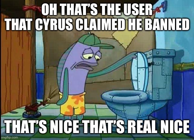 spongebob oh that's real nice | OH THAT’S THE USER THAT CYRUS CLAIMED HE BANNED; THAT’S NICE THAT’S REAL NICE | image tagged in spongebob oh that's real nice | made w/ Imgflip meme maker